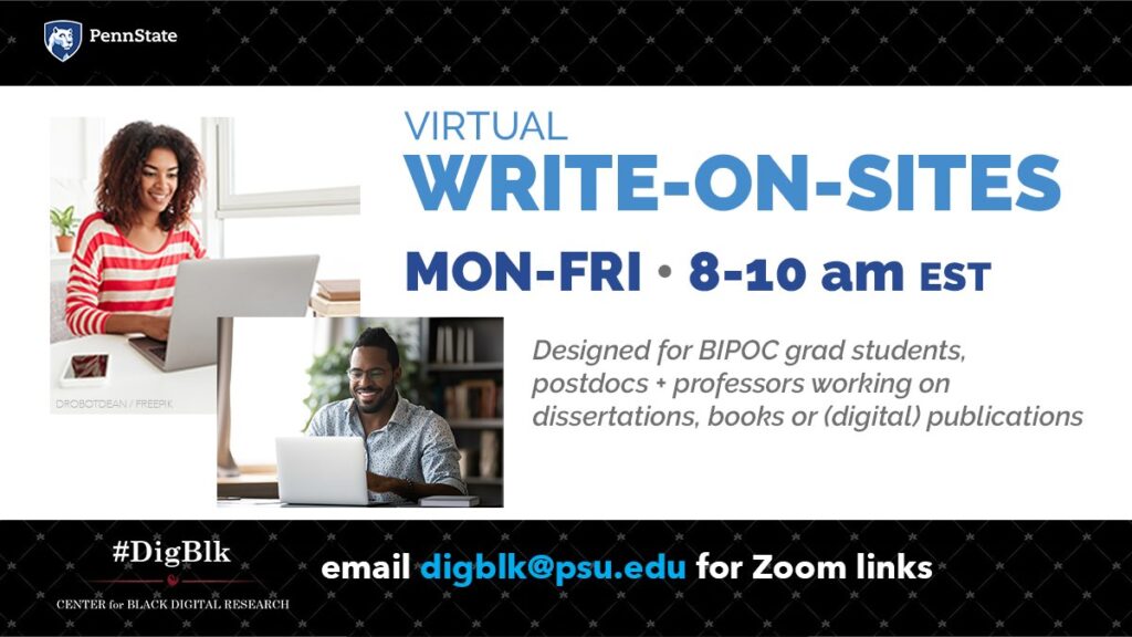 Virtual Write-on-Sites. Monday Friday 8 to 10am EST. Designed for BIPOC grad students, postdocs, professors working on dissertations, books or (digital) publications. Email digblk@psu.edu for Zoom links.